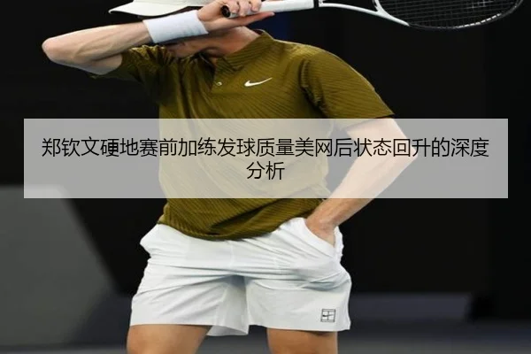 郑钦文硬地赛前加练发球质量美网后状态回升的深度分析